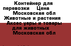 Контейнер для  перевозки  › Цена ­ 5 900 - Московская обл. Животные и растения » Аксесcуары и товары для животных   . Московская обл.